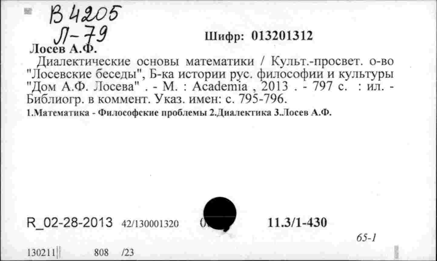 ﻿■ 6W
J]~49	Шифр: 013201312
Лосев А.Ф.
Диалектические основы математики / Культ.-просвет. о-во "Лосевские беседы", Б-ка истории рус. философии и культуры "Дом А.Ф. Лосева" . - М. : Academia ,2013 . - 797 с. : ил. -Библиогр. в коммент. Указ, имен: с. 795-796.
1.Математика - Философские проблемы 2.Диалектика З.Лосев А.Ф.
R_02-28-2013 42/130001320
130211||	808 /23
11.3/1-430
65-1